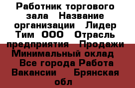 Работник торгового зала › Название организации ­ Лидер Тим, ООО › Отрасль предприятия ­ Продажи › Минимальный оклад ­ 1 - Все города Работа » Вакансии   . Брянская обл.